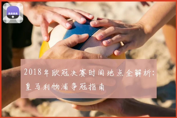 2018年欧冠决赛时间地点全解析:皇马利物浦争冠指南