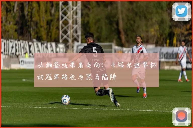 从抽签结果看走向:卡塔尔世界杯的冠军路径与黑马陷阱