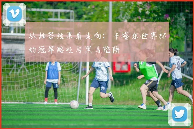 从抽签结果看走向:卡塔尔世界杯的冠军路径与黑马陷阱