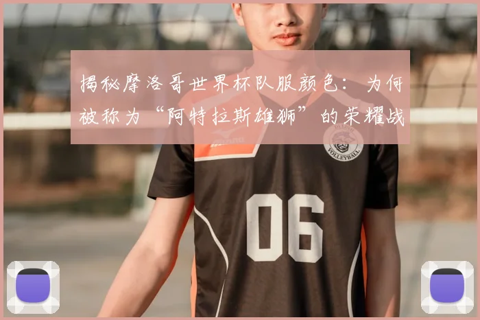 揭秘摩洛哥世界杯队服颜色:为何被称为“阿特拉斯雄狮”的荣耀战袍?