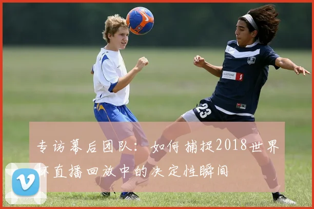 专访幕后团队:如何捕捉2018世界杯直播回放中的决定性瞬间