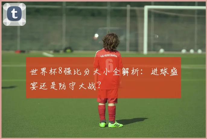世界杯8强比分大小全解析:进球盛宴还是防守大战?