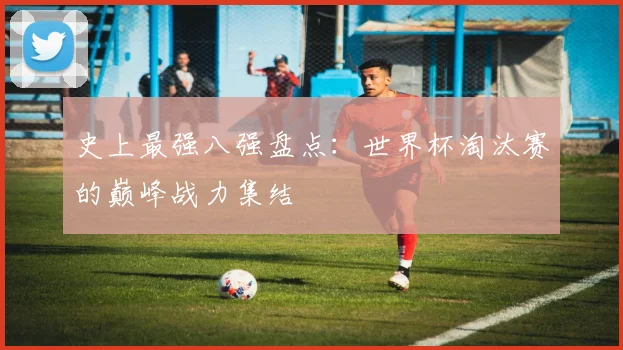 史上最强八强盘点：世界杯淘汰赛的巅峰战力集结