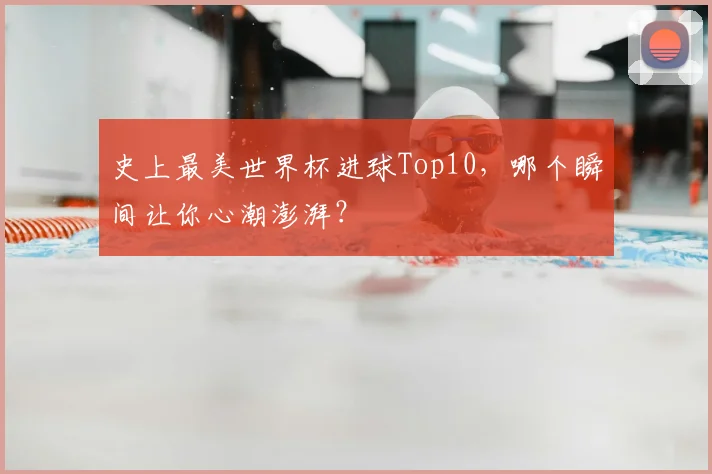 史上最美世界杯进球Top10,哪个瞬间让你心潮澎湃?